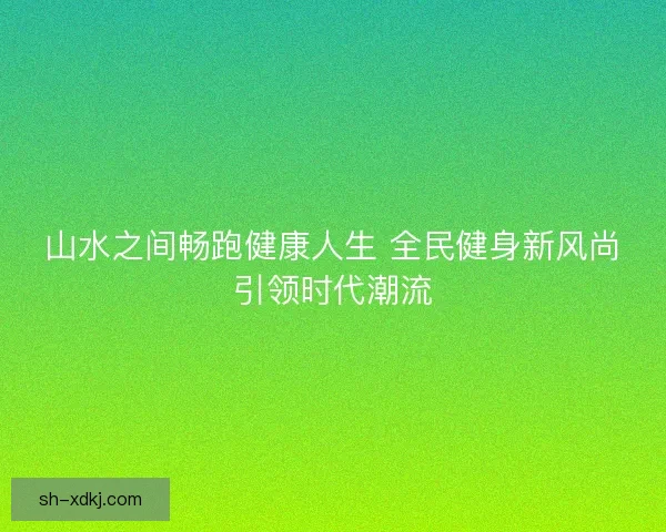 山水之间畅跑健康人生 全民健身新风尚引领时代潮流