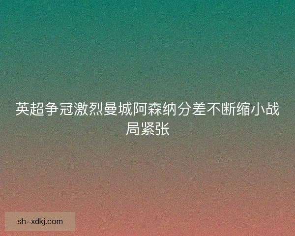 英超争冠激烈曼城阿森纳分差不断缩小战局紧张