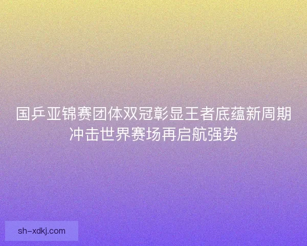 国乒亚锦赛团体双冠彰显王者底蕴新周期冲击世界赛场再启航强势
